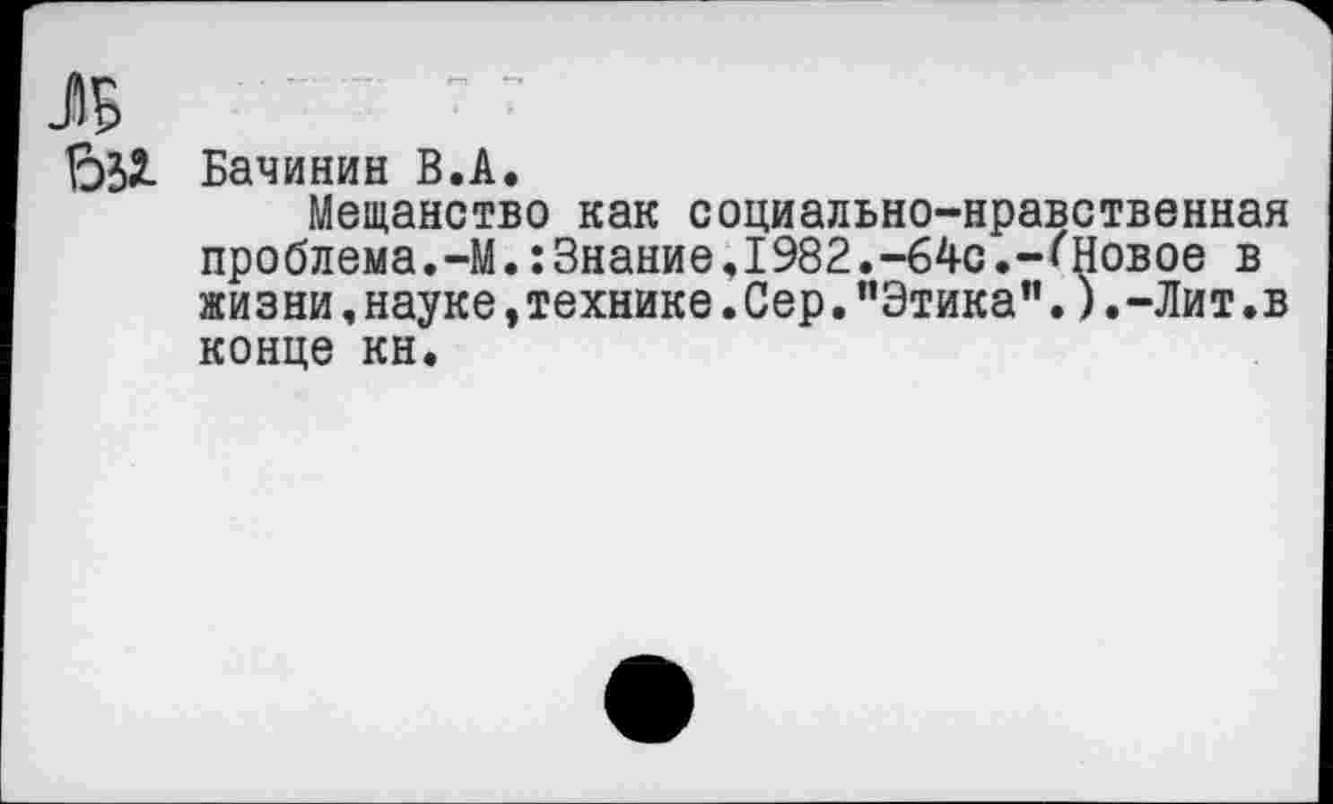 ﻿ЛБ	• • —		
би	Бачинин В.А. Мещанство как социально-нравственная проблема.-М. :3нание.1982.-64с.-{'Новое в жизни, науке, технике. Сер. ’'Этика”.) .-Лит .в конце кн.